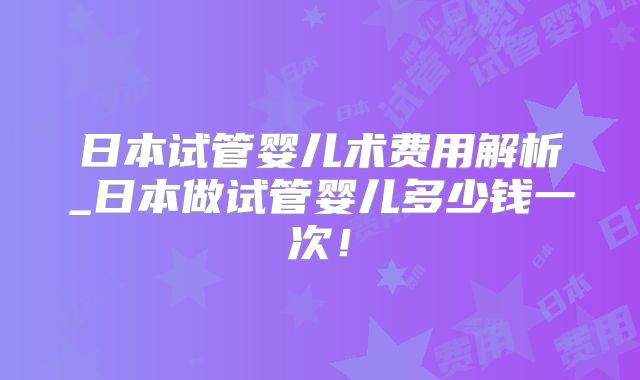 日本试管婴儿术费用解析_日本做试管婴儿多少钱一次！