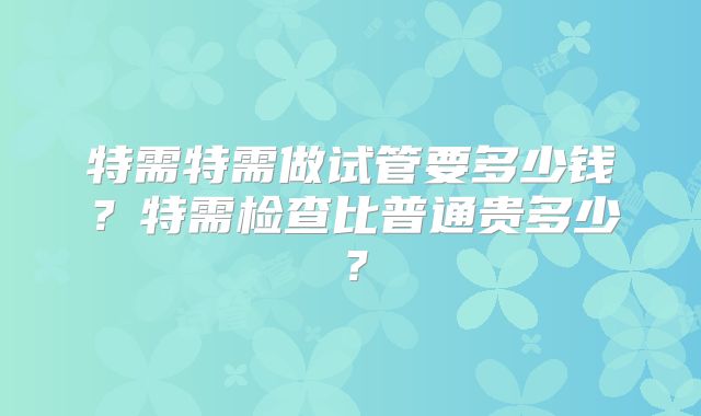 特需特需做试管要多少钱？特需检查比普通贵多少？