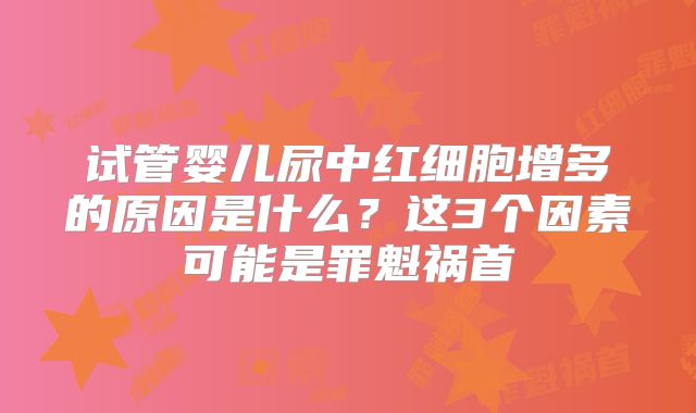 试管婴儿尿中红细胞增多的原因是什么?这3个因素可能是罪魁祸首