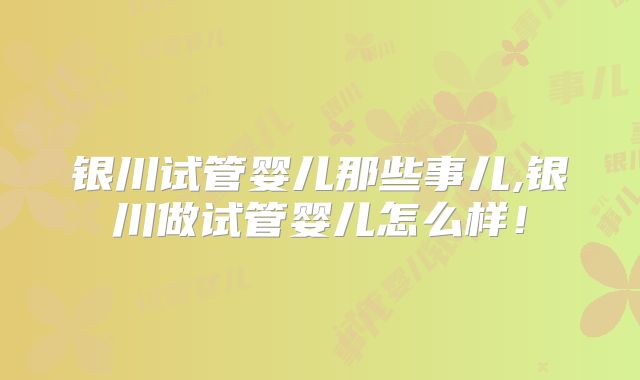银川试管婴儿那些事儿,银川做试管婴儿怎么样!