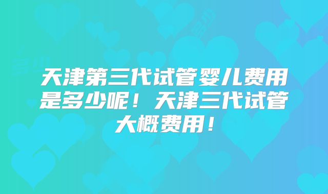 天津第三代试管婴儿费用是多少呢!天津三代试管大概费用!