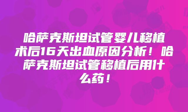 哈萨克斯坦试管婴儿移植术后16天出血原因分析!哈萨克斯坦试管移植后用什么药!