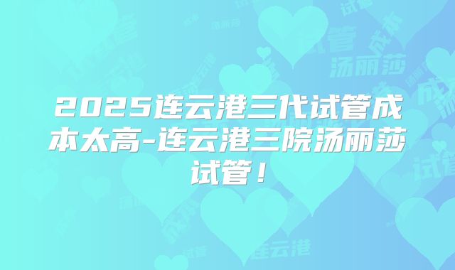 2025连云港三代试管成本太高-连云港三院汤丽莎试管!