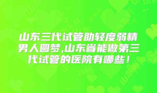 山东三代试管助轻度弱精男人圆梦,山东省能做第三代试管的医院有哪些!