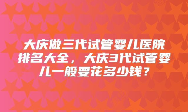大庆做三代试管婴儿医院排名大全，大庆3代试管婴儿一般要花多少钱？