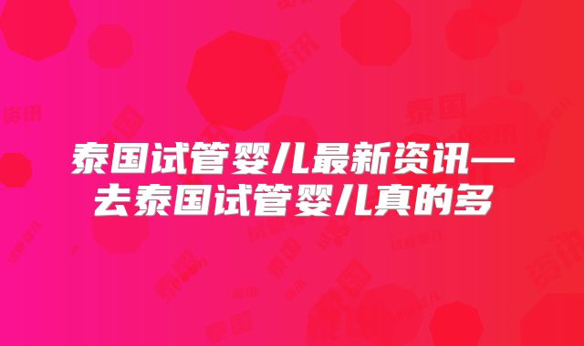 泰国试管婴儿最新资讯—去泰国试管婴儿真的多