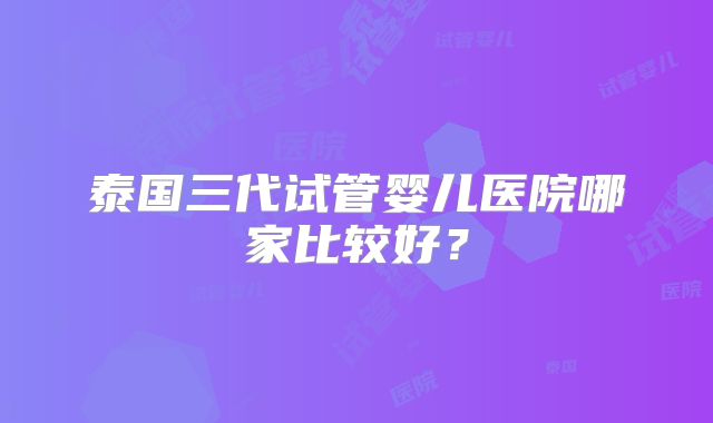 泰国三代试管婴儿医院哪家比较好?