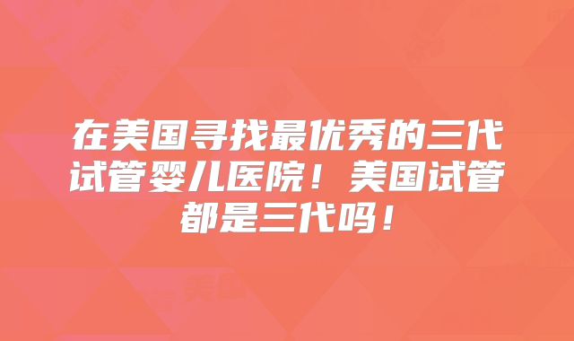 在美国寻找最优秀的三代试管婴儿医院！美国试管都是三代吗！