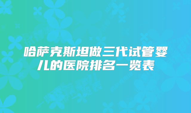 哈萨克斯坦做三代试管婴儿的医院排名一览表