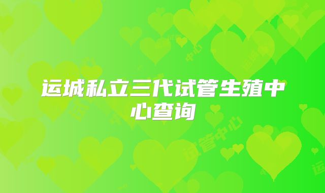 运城私立三代试管生殖中心查询