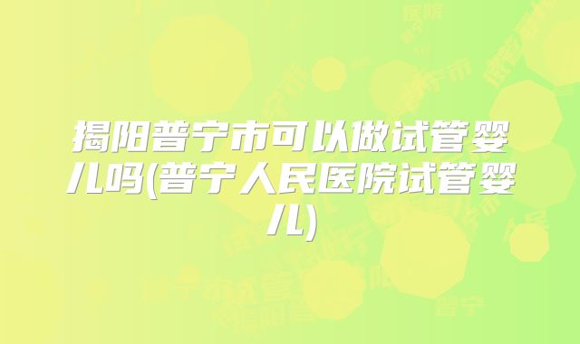 揭阳普宁市可以做试管婴儿吗(普宁人民医院试管婴儿)