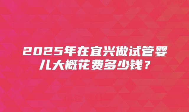 2025年在宜兴做试管婴儿大概花费多少钱?
