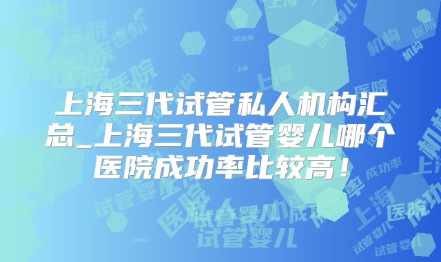 上海三代试管私人机构汇总_上海三代试管婴儿哪个医院成功率比较高!