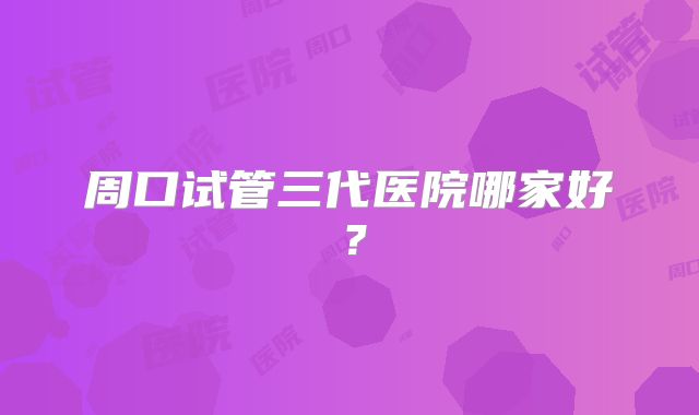 周口试管三代医院哪家好?