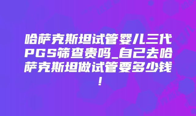 哈萨克斯坦试管婴儿三代PGS筛查贵吗_自己去哈萨克斯坦做试管要多少钱!