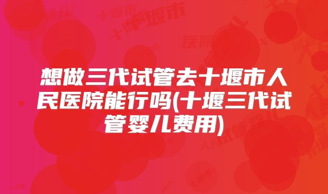 想做三代试管去十堰市人民医院能行吗(十堰三代试管婴儿费用)
