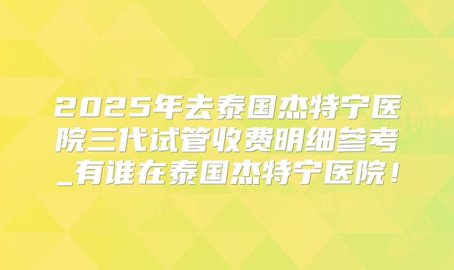 2025年去泰国杰特宁医院三代试管收费明细参考_有谁在泰国杰特宁医院！