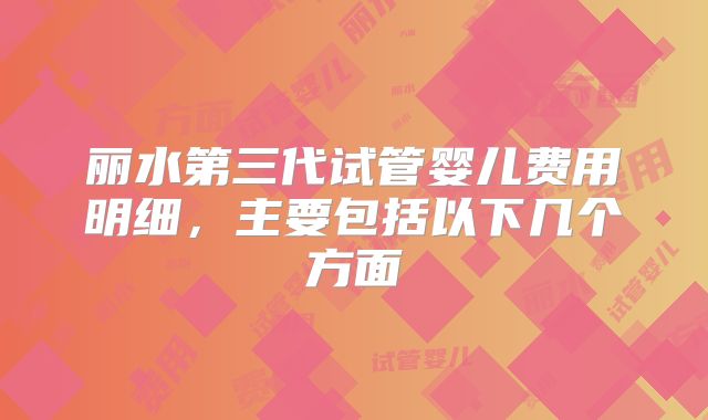 丽水第三代试管婴儿费用明细,主要包括以下几个方面