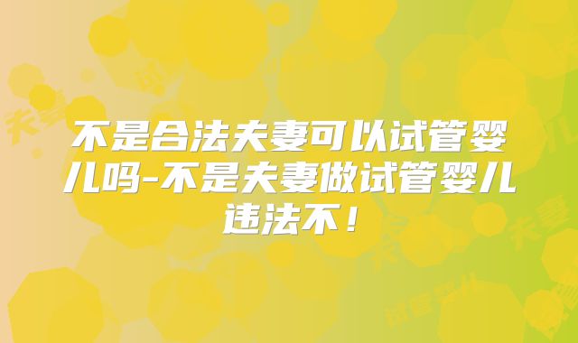 不是合法夫妻可以试管婴儿吗-不是夫妻做试管婴儿违法不！