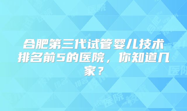 合肥第三代试管婴儿技术排名前5的医院，你知道几家？