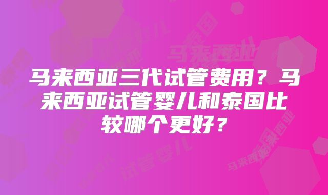 马来西亚三代试管费用?马来西亚试管婴儿和泰国比较哪个更好?
