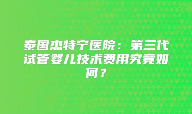 泰国杰特宁医院：第三代试管婴儿技术费用究竟如何？