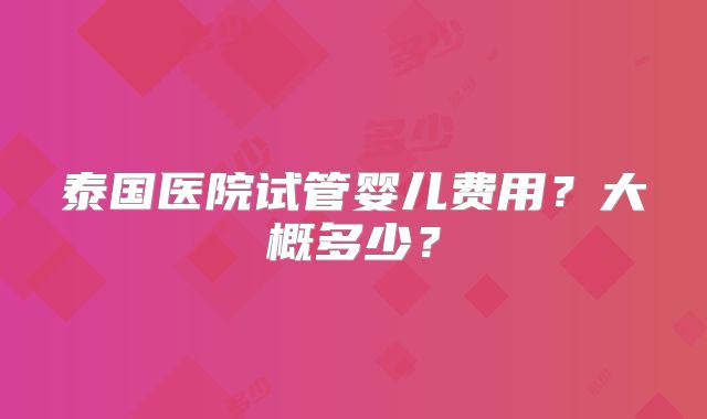 泰国医院试管婴儿费用?大概多少?