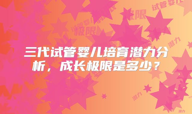 三代试管婴儿培育潜力分析,成长极限是多少?