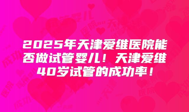 2025年天津爱维医院能否做试管婴儿！天津爱维40岁试管的成功率！