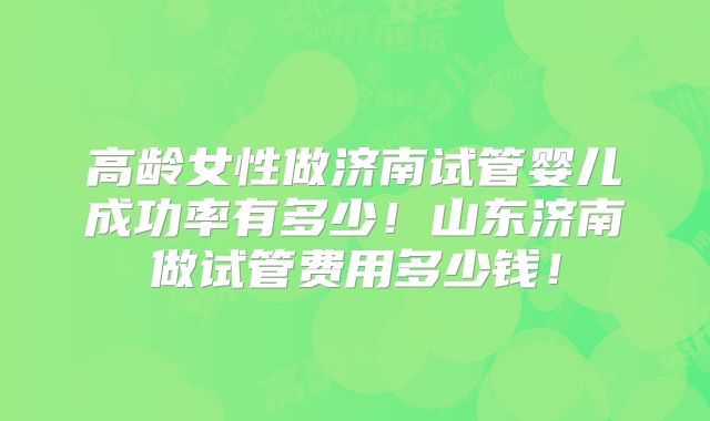 高龄女性做济南试管婴儿成功率有多少!山东济南做试管费用多少钱!