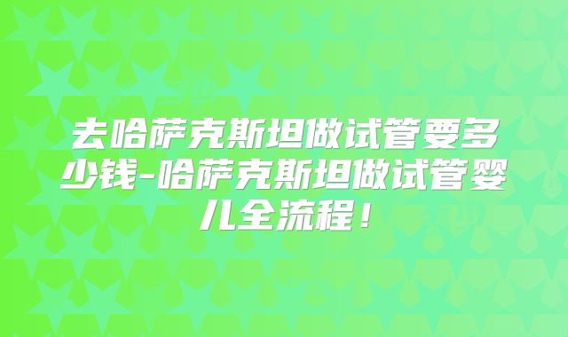 去哈萨克斯坦做试管要多少钱-哈萨克斯坦做试管婴儿全流程!