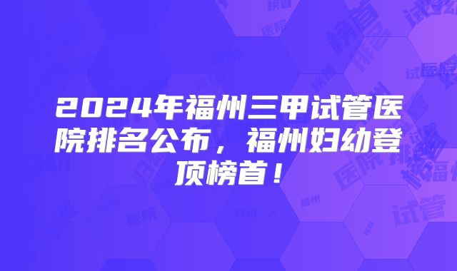 2024年福州三甲试管医院排名公布，福州妇幼登顶榜首！