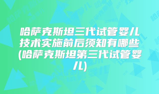 哈萨克斯坦三代试管婴儿技术实施前后须知有哪些(哈萨克斯坦第三代试管婴儿)