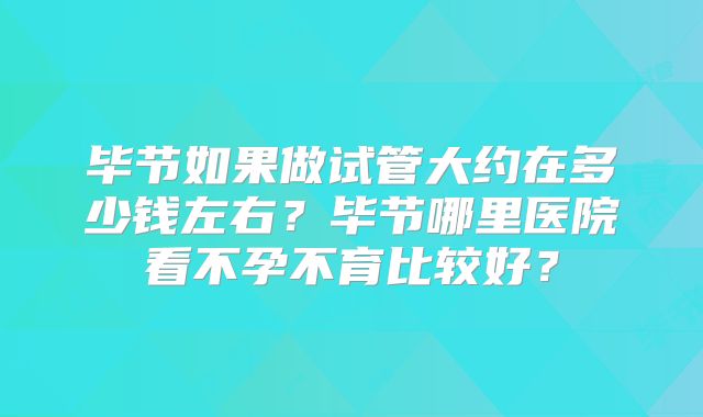 毕节如果做试管大约在多少钱左右？毕节哪里医院看不孕不育比较好？