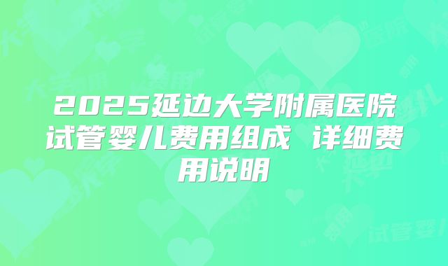 2025延边大学附属医院试管婴儿费用组成 详细费用说明