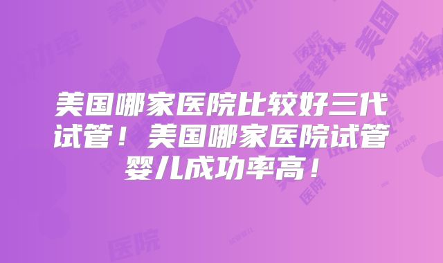 美国哪家医院比较好三代试管!美国哪家医院试管婴儿成功率高!