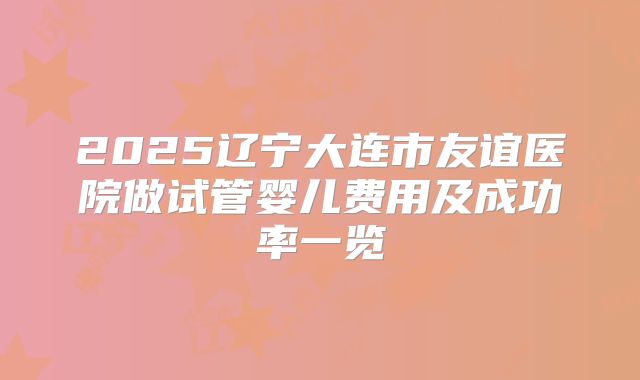 2025辽宁大连市友谊医院做试管婴儿费用及成功率一览