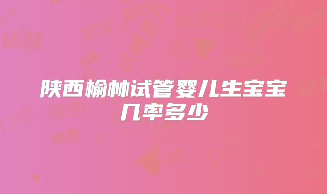 陕西榆林试管婴儿生宝宝几率多少