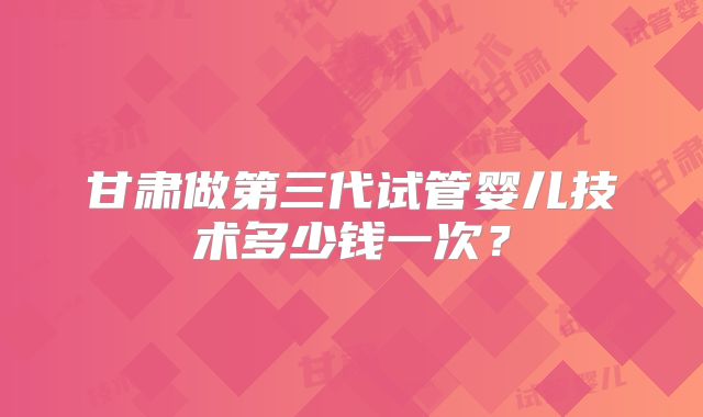 甘肃做第三代试管婴儿技术多少钱一次？
