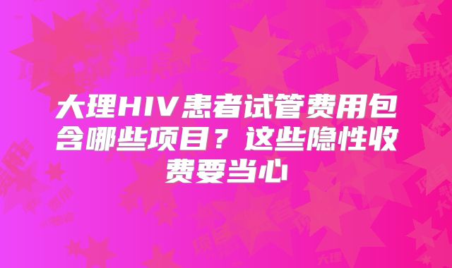 大理HIV患者试管费用包含哪些项目?这些隐性收费要当心