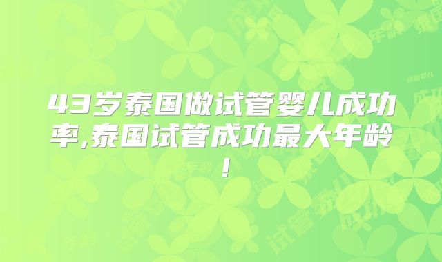 43岁泰国做试管婴儿成功率,泰国试管成功最大年龄!