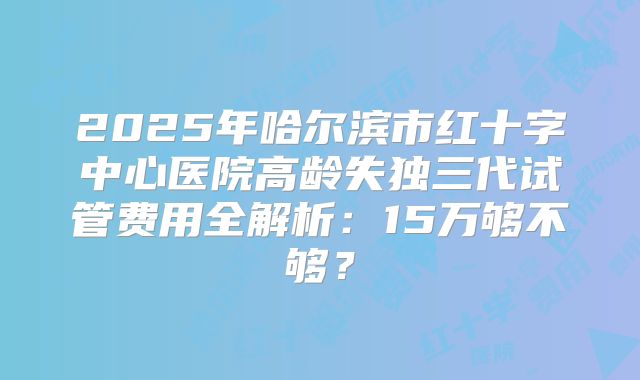 2025年哈尔滨市红十字中心医院高龄失独三代试管费用全解析：15万够不够？