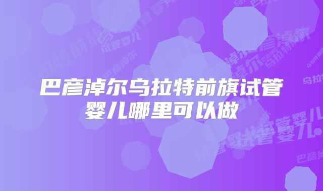 巴彦淖尔乌拉特前旗试管婴儿哪里可以做