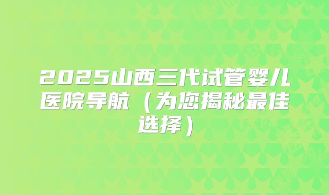 2025山西三代试管婴儿医院导航(为您揭秘最佳选择)