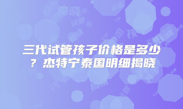 三代试管孩子价格是多少？杰特宁泰国明细揭晓