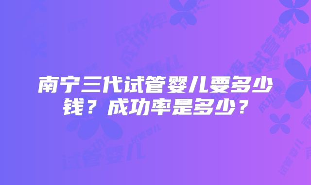 南宁三代试管婴儿要多少钱?成功率是多少?