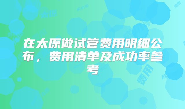 在太原做试管费用明细公布,费用清单及成功率参考