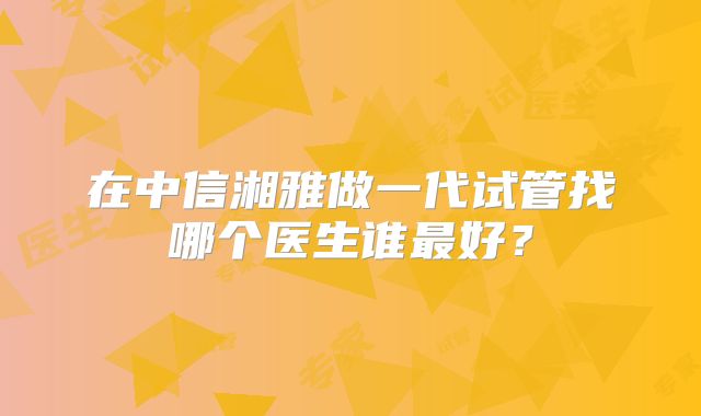在中信湘雅做一代试管找哪个医生谁最好？
