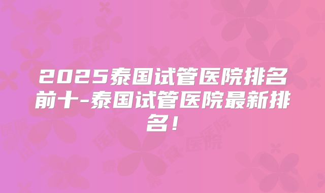 2025泰国试管医院排名前十-泰国试管医院最新排名!