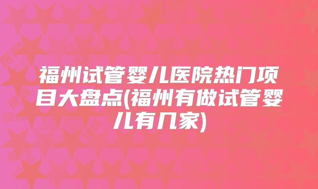 福州试管婴儿医院热门项目大盘点(福州有做试管婴儿有几家)
